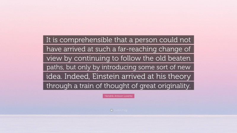 Hendrik Antoon Lorentz Quote: “It is comprehensible that a person could not have arrived at such a far-reaching change of view by continuing to follow the old beaten paths, but only by introducing some sort of new idea. Indeed, Einstein arrived at his theory through a train of thought of great originality.”