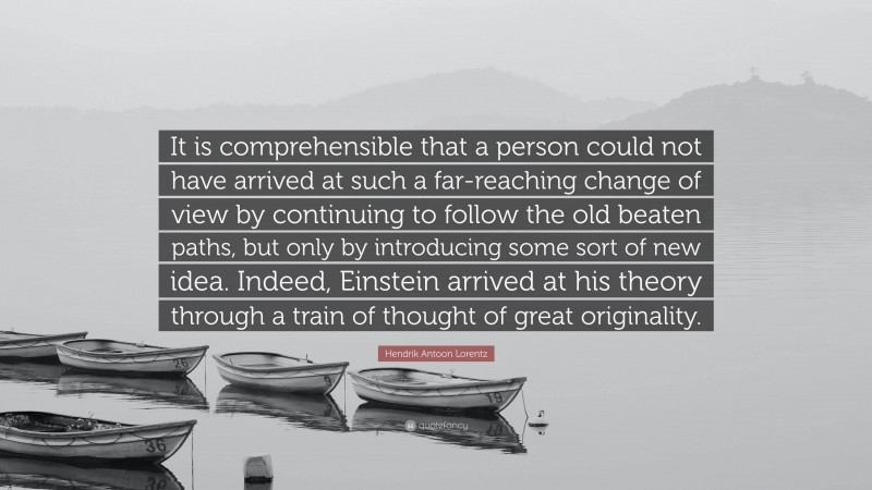 Hendrik Antoon Lorentz Quote: “It is comprehensible that a person could not have arrived at such a far-reaching change of view by continuing to follow the old beaten paths, but only by introducing some sort of new idea. Indeed, Einstein arrived at his theory through a train of thought of great originality.”
