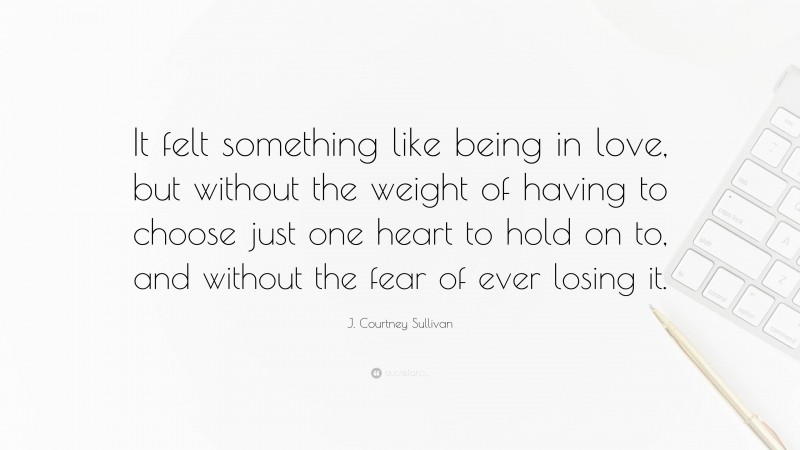 J. Courtney Sullivan Quote: “It felt something like being in love, but without the weight of having to choose just one heart to hold on to, and without the fear of ever losing it.”