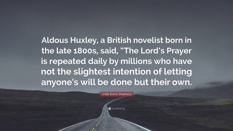 Linda Evans Shepherd Quote: “Aldous Huxley, a British novelist born in the late 1800s, said, “The Lord’s Prayer is repeated daily by millions who have not the slightest intention of letting anyone’s will be done but their own.”