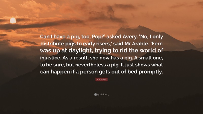 E.B. White Quote: “Can I have a pig, too, Pop?’ asked Avery. ‘No, I only distribute pigs to early risers,’ said Mr Arable. ‘Fern was up at daylight, trying to rid the world of injustice. As a result, she now has a pig. A small one, to be sure, but nevertheless a pig. It just shows what can happen if a person gets out of bed promptly.”