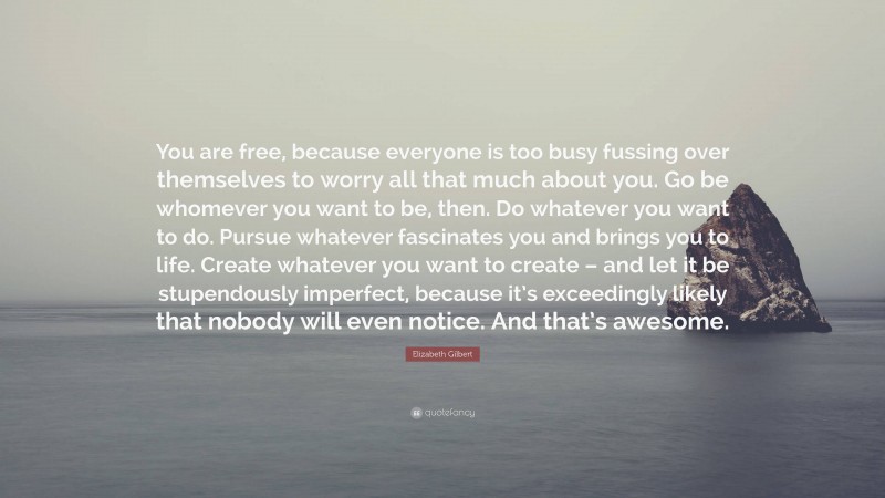 Elizabeth Gilbert Quote: “You are free, because everyone is too busy fussing over themselves to worry all that much about you. Go be whomever you want to be, then. Do whatever you want to do. Pursue whatever fascinates you and brings you to life. Create whatever you want to create – and let it be stupendously imperfect, because it’s exceedingly likely that nobody will even notice. And that’s awesome.”
