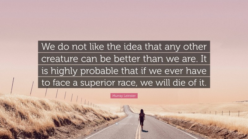 Murray Leinster Quote: “We do not like the idea that any other creature can be better than we are. It is highly probable that if we ever have to face a superior race, we will die of it.”