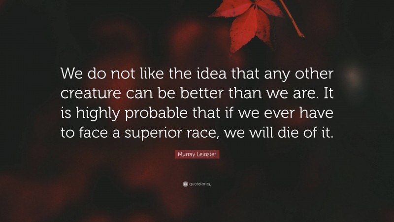 Murray Leinster Quote: “We do not like the idea that any other creature can be better than we are. It is highly probable that if we ever have to face a superior race, we will die of it.”