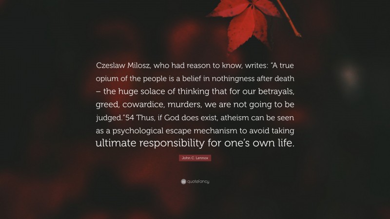 John C. Lennox Quote: “Czeslaw Milosz, who had reason to know, writes: “A true opium of the people is a belief in nothingness after death – the huge solace of thinking that for our betrayals, greed, cowardice, murders, we are not going to be judged.”54 Thus, if God does exist, atheism can be seen as a psychological escape mechanism to avoid taking ultimate responsibility for one’s own life.”