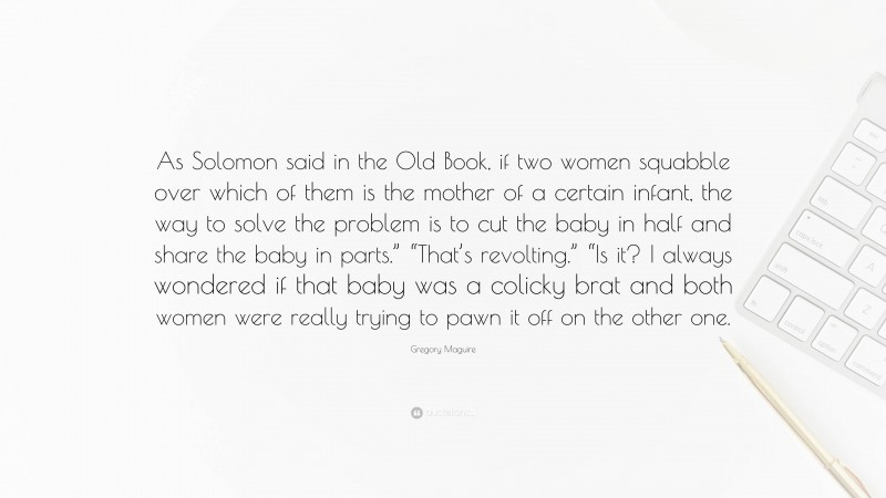 Gregory Maguire Quote: “As Solomon said in the Old Book, if two women squabble over which of them is the mother of a certain infant, the way to solve the problem is to cut the baby in half and share the baby in parts.” “That’s revolting.” “Is it? I always wondered if that baby was a colicky brat and both women were really trying to pawn it off on the other one.”