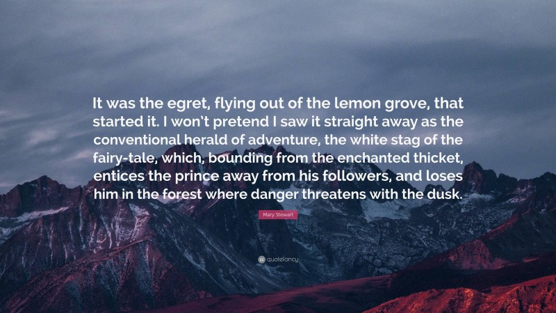 Mary Stewart Quote: “It was the egret, flying out of the lemon grove, that started it. I won’t pretend I saw it straight away as the conventional herald of adventure, the white stag of the fairy-tale, which, bounding from the enchanted thicket, entices the prince away from his followers, and loses him in the forest where danger threatens with the dusk.”