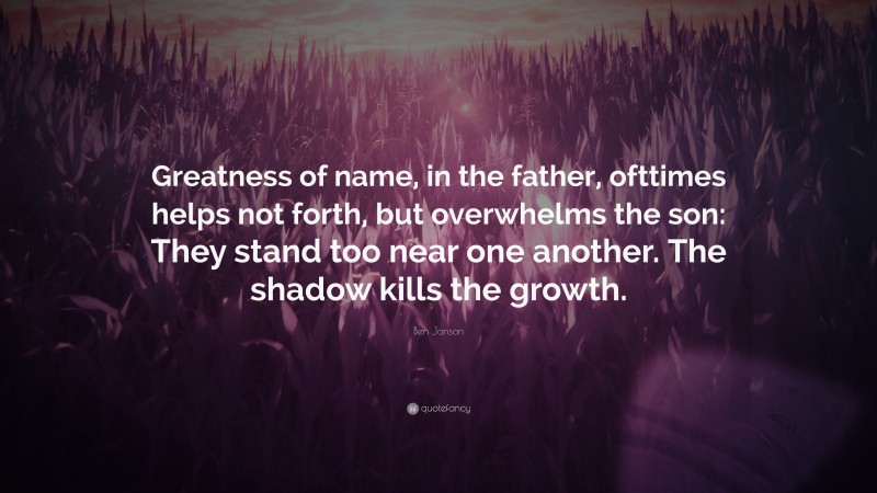 Ben Jonson Quote: “Greatness of name, in the father, ofttimes helps not forth, but overwhelms the son: They stand too near one another. The shadow kills the growth.”