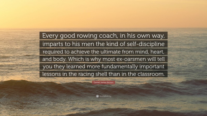 Daniel James Brown Quote: “Every good rowing coach, in his own way, imparts to his men the kind of self-discipline required to achieve the ultimate from mind, heart, and body. Which is why most ex-oarsmen will tell you they learned more fundamentally important lessons in the racing shell than in the classroom.”