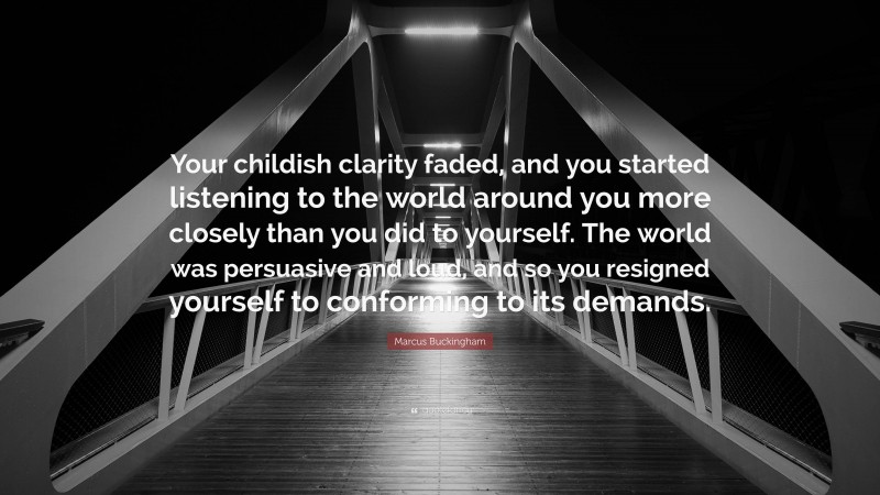 Marcus Buckingham Quote: “Your childish clarity faded, and you started listening to the world around you more closely than you did to yourself. The world was persuasive and loud, and so you resigned yourself to conforming to its demands.”