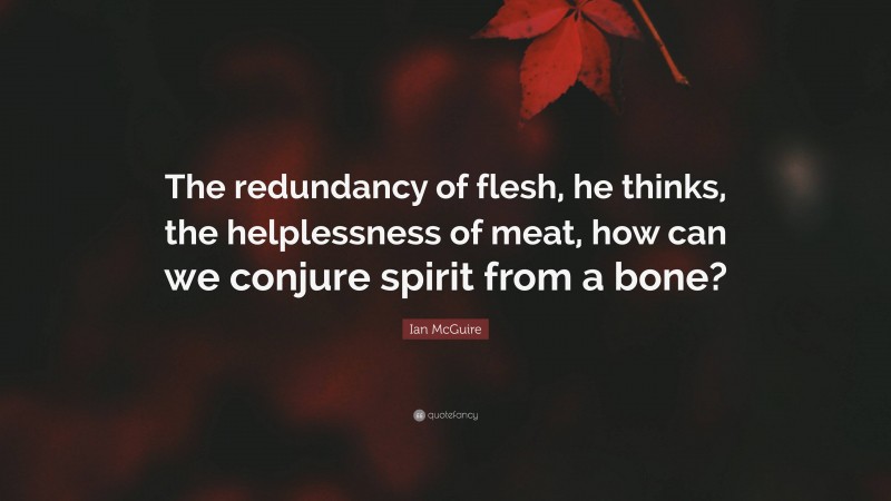 Ian McGuire Quote: “The redundancy of flesh, he thinks, the helplessness of meat, how can we conjure spirit from a bone?”