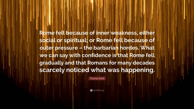 Thomas Cahill Quote: “Rome fell because of inner weakness, either social or spiritual; or Rome fell because of outer pressure – the barbarian hordes. What we can say with confidence is that Rome fell gradually and that Romans for many decades scarcely noticed what was happening.”