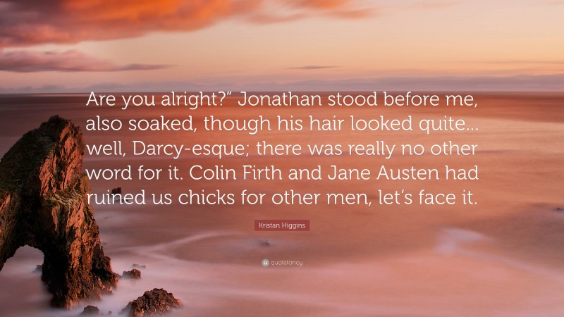 Kristan Higgins Quote: “Are you alright?” Jonathan stood before me, also soaked, though his hair looked quite... well, Darcy-esque; there was really no other word for it. Colin Firth and Jane Austen had ruined us chicks for other men, let’s face it.”