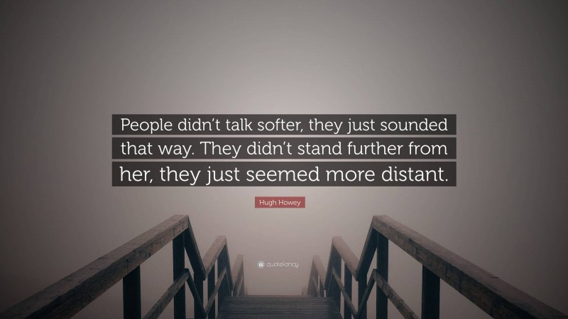 Hugh Howey Quote: “People didn’t talk softer, they just sounded that way. They didn’t stand further from her, they just seemed more distant.”