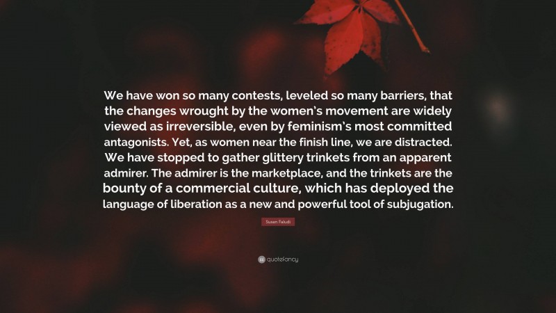 Susan Faludi Quote: “We have won so many contests, leveled so many barriers, that the changes wrought by the women’s movement are widely viewed as irreversible, even by feminism’s most committed antagonists. Yet, as women near the finish line, we are distracted. We have stopped to gather glittery trinkets from an apparent admirer. The admirer is the marketplace, and the trinkets are the bounty of a commercial culture, which has deployed the language of liberation as a new and powerful tool of subjugation.”