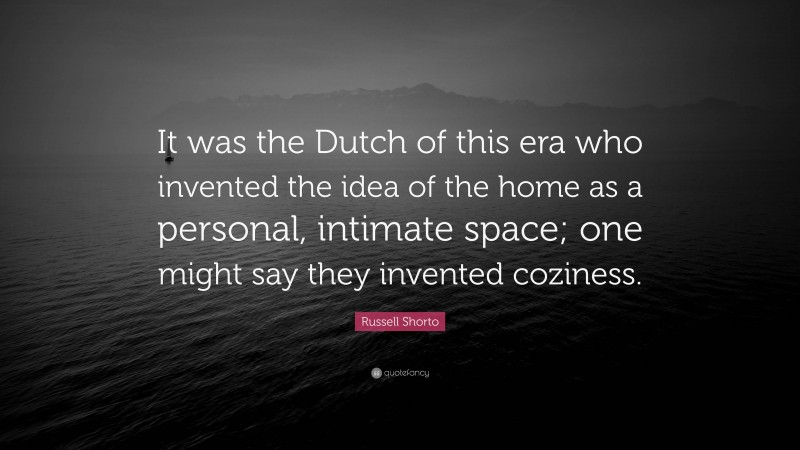 Russell Shorto Quote: “It was the Dutch of this era who invented the idea of the home as a personal, intimate space; one might say they invented coziness.”