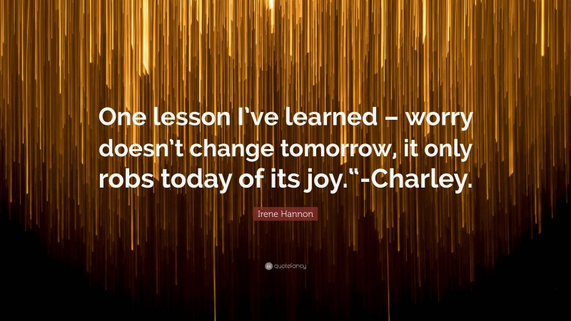 Irene Hannon Quote: “One lesson I’ve learned – worry doesn’t change tomorrow, it only robs today of its joy.“-Charley.”