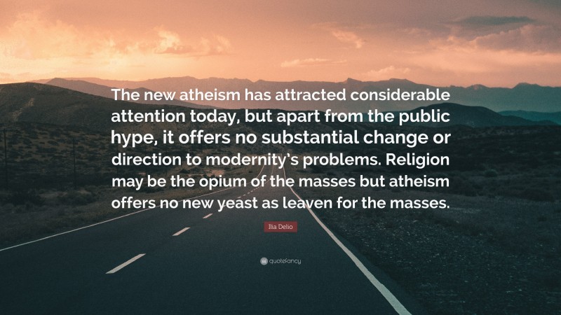 Ilia Delio Quote: “The new atheism has attracted considerable attention today, but apart from the public hype, it offers no substantial change or direction to modernity’s problems. Religion may be the opium of the masses but atheism offers no new yeast as leaven for the masses.”