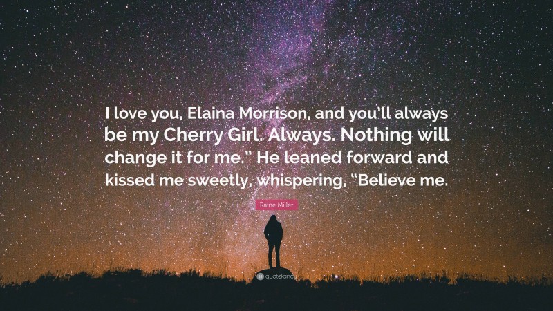 Raine Miller Quote: “I love you, Elaina Morrison, and you’ll always be my Cherry Girl. Always. Nothing will change it for me.” He leaned forward and kissed me sweetly, whispering, “Believe me.”