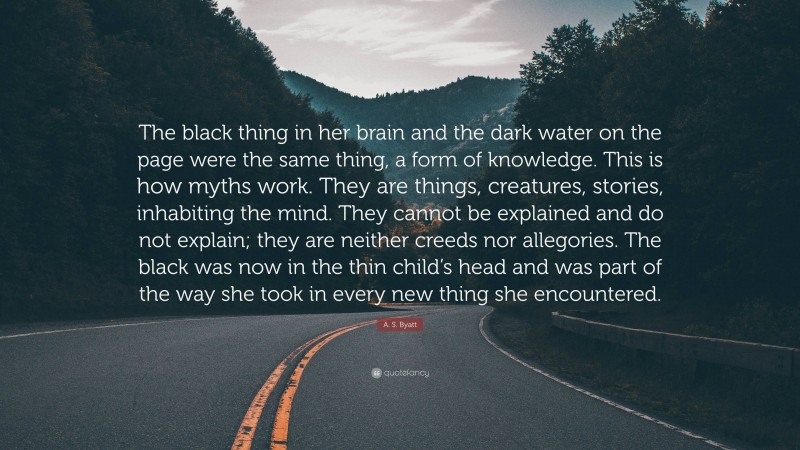 A. S. Byatt Quote: “The black thing in her brain and the dark water on the page were the same thing, a form of knowledge. This is how myths work. They are things, creatures, stories, inhabiting the mind. They cannot be explained and do not explain; they are neither creeds nor allegories. The black was now in the thin child’s head and was part of the way she took in every new thing she encountered.”