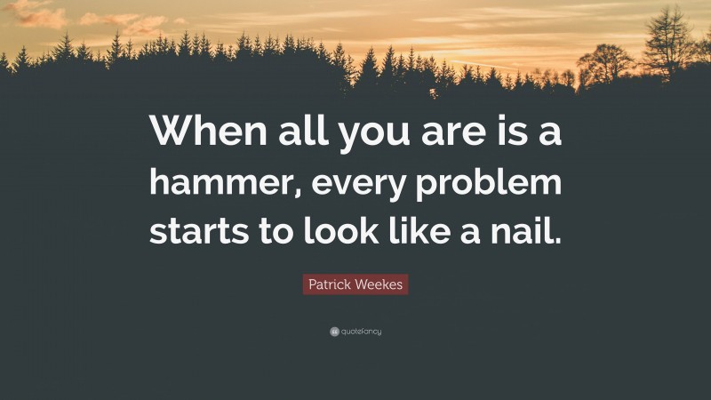 Patrick Weekes Quote: “When all you are is a hammer, every problem ...