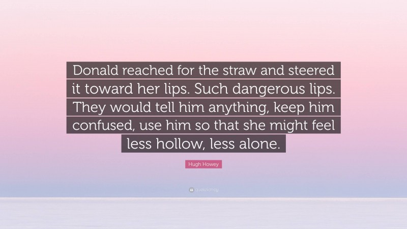 Hugh Howey Quote: “Donald reached for the straw and steered it toward her lips. Such dangerous lips. They would tell him anything, keep him confused, use him so that she might feel less hollow, less alone.”