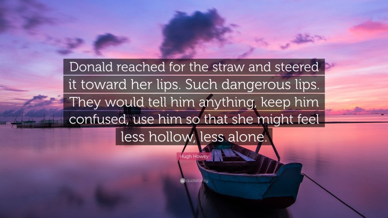 Hugh Howey Quote: “Donald reached for the straw and steered it toward her lips. Such dangerous lips. They would tell him anything, keep him confused, use him so that she might feel less hollow, less alone.”