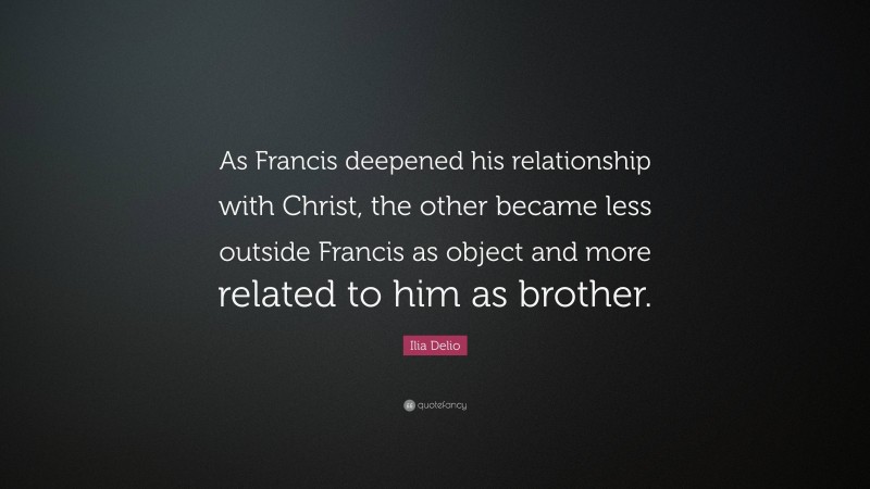 Ilia Delio Quote: “As Francis deepened his relationship with Christ, the other became less outside Francis as object and more related to him as brother.”