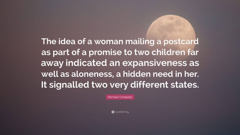 Michael Ondaatje Quote: “The idea of a woman mailing a postcard as part of a promise to two children far away indicated an expansiveness as well as aloneness, a hidden need in her. It signalled two very different states.”