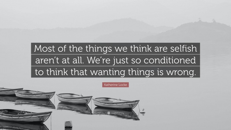 Katherine Locke Quote: “Most of the things we think are selfish aren’t at all. We’re just so conditioned to think that wanting things is wrong.”