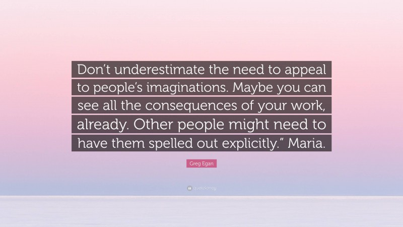 Greg Egan Quote: “Don’t underestimate the need to appeal to people’s imaginations. Maybe you can see all the consequences of your work, already. Other people might need to have them spelled out explicitly.” Maria.”