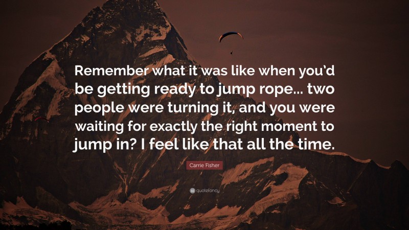 Carrie Fisher Quote: “Remember what it was like when you’d be getting ready to jump rope... two people were turning it, and you were waiting for exactly the right moment to jump in? I feel like that all the time.”