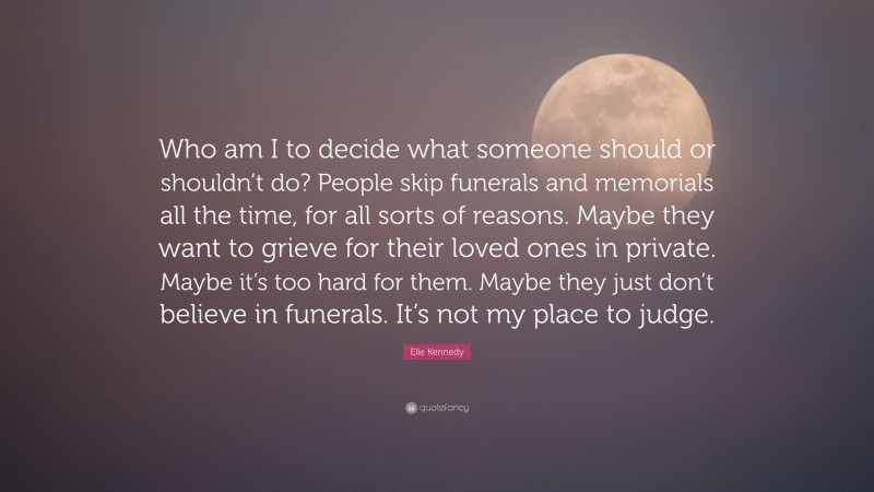 Elle Kennedy Quote: “Who am I to decide what someone should or shouldn’t do? People skip funerals and memorials all the time, for all sorts of reasons. Maybe they want to grieve for their loved ones in private. Maybe it’s too hard for them. Maybe they just don’t believe in funerals. It’s not my place to judge.”