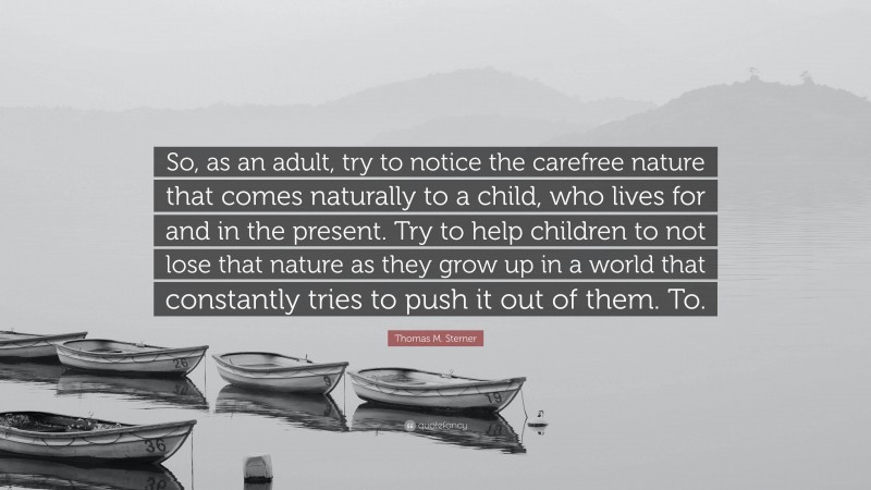 Thomas M. Sterner Quote: “So, as an adult, try to notice the carefree nature that comes naturally to a child, who lives for and in the present. Try to help children to not lose that nature as they grow up in a world that constantly tries to push it out of them. To.”