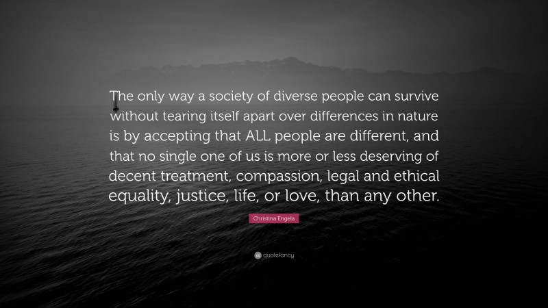 Christina Engela Quote: “The only way a society of diverse people can survive without tearing itself apart over differences in nature is by accepting that ALL people are different, and that no single one of us is more or less deserving of decent treatment, compassion, legal and ethical equality, justice, life, or love, than any other.”