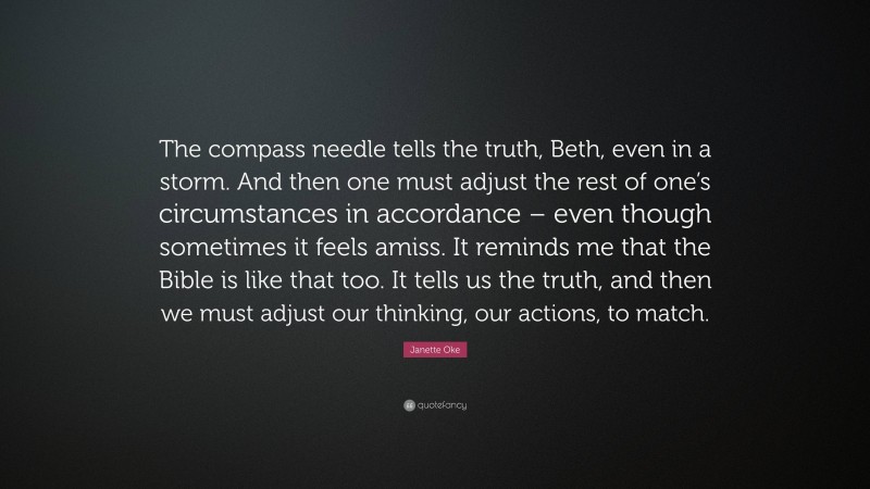 Janette Oke Quote: “The compass needle tells the truth, Beth, even in a storm. And then one must adjust the rest of one’s circumstances in accordance – even though sometimes it feels amiss. It reminds me that the Bible is like that too. It tells us the truth, and then we must adjust our thinking, our actions, to match.”
