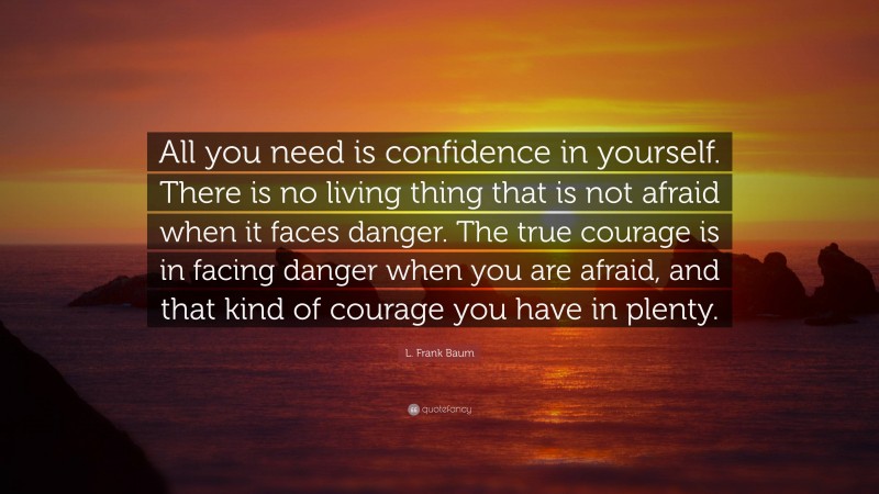 L. Frank Baum Quote: “All you need is confidence in yourself. There is no living thing that is not afraid when it faces danger. The true courage is in facing danger when you are afraid, and that kind of courage you have in plenty.”
