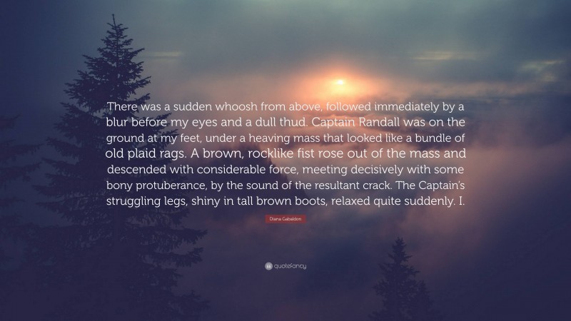 Diana Gabaldon Quote: “There was a sudden whoosh from above, followed immediately by a blur before my eyes and a dull thud. Captain Randall was on the ground at my feet, under a heaving mass that looked like a bundle of old plaid rags. A brown, rocklike fist rose out of the mass and descended with considerable force, meeting decisively with some bony protuberance, by the sound of the resultant crack. The Captain’s struggling legs, shiny in tall brown boots, relaxed quite suddenly. I.”