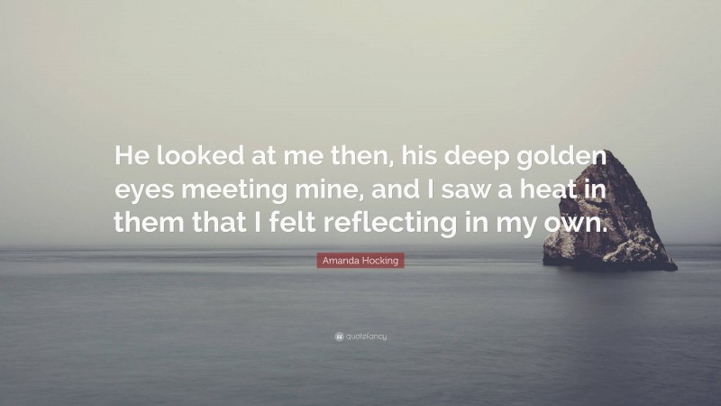 Amanda Hocking Quote: “He looked at me then, his deep golden eyes meeting mine, and I saw a heat in them that I felt reflecting in my own.”