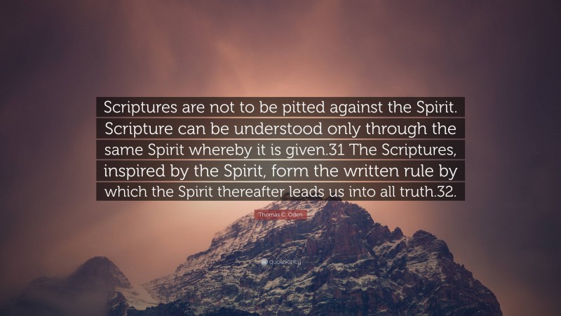 Thomas C. Oden Quote: “Scriptures are not to be pitted against the Spirit. Scripture can be understood only through the same Spirit whereby it is given.31 The Scriptures, inspired by the Spirit, form the written rule by which the Spirit thereafter leads us into all truth.32.”