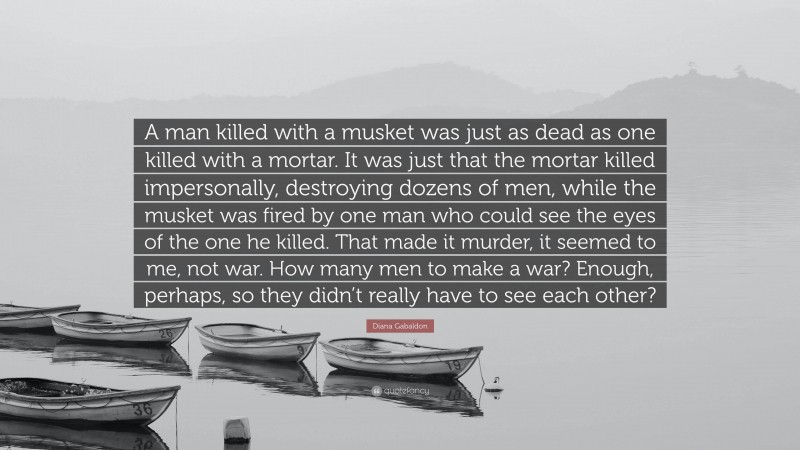 Diana Gabaldon Quote: “A man killed with a musket was just as dead as one killed with a mortar. It was just that the mortar killed impersonally, destroying dozens of men, while the musket was fired by one man who could see the eyes of the one he killed. That made it murder, it seemed to me, not war. How many men to make a war? Enough, perhaps, so they didn’t really have to see each other?”