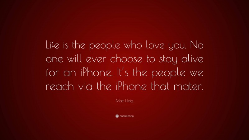 Matt Haig Quote: “Life is the people who love you. No one will ever choose to stay alive for an iPhone. It’s the people we reach via the iPhone that mater.”