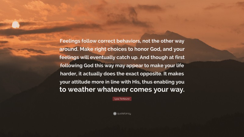 Lysa TerKeurst Quote: “Feelings follow correct behaviors, not the other way around. Make right choices to honor God, and your feelings will eventually catch up. And though at first following God this way may appear to make your life harder, it actually does the exact opposite. It makes your attitude more in line with His, thus enabling you to weather whatever comes your way.”