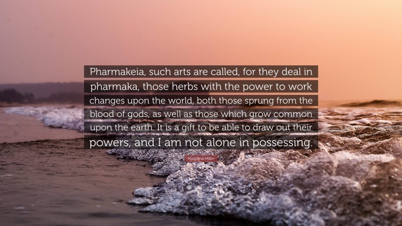 Madeline Miller Quote: “Pharmakeia, such arts are called, for they deal in pharmaka, those herbs with the power to work changes upon the world, both those sprung from the blood of gods, as well as those which grow common upon the earth. It is a gift to be able to draw out their powers, and I am not alone in possessing.”