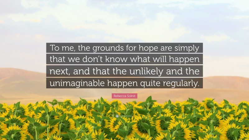 Rebecca Solnit Quote: “To me, the grounds for hope are simply that we don’t know what will happen next, and that the unlikely and the unimaginable happen quite regularly.”