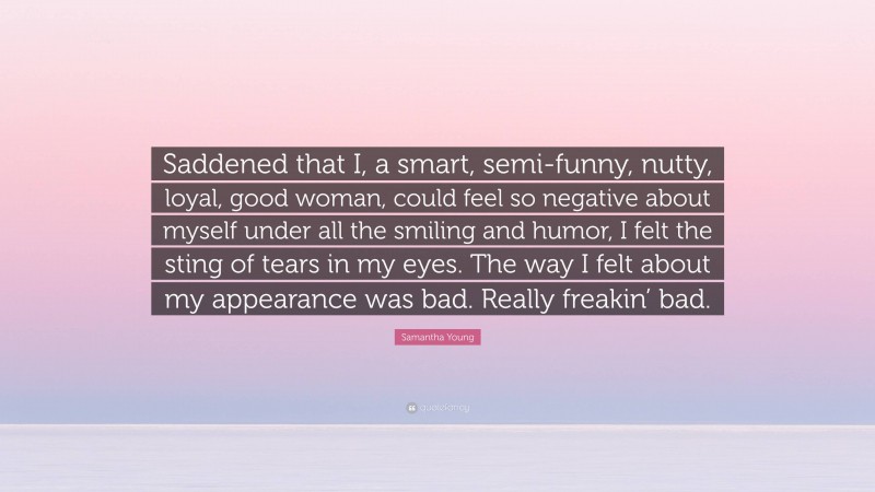 Samantha Young Quote: “Saddened that I, a smart, semi-funny, nutty, loyal, good woman, could feel so negative about myself under all the smiling and humor, I felt the sting of tears in my eyes. The way I felt about my appearance was bad. Really freakin’ bad.”