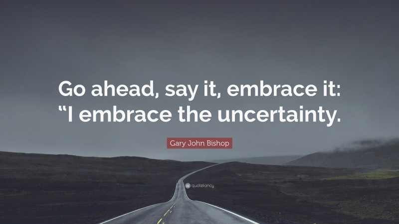 Gary John Bishop Quote: “Go ahead, say it, embrace it: “I embrace the uncertainty.”