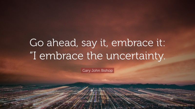 Gary John Bishop Quote: “Go ahead, say it, embrace it: “I embrace the uncertainty.”