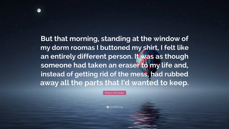 Robyn Schneider Quote: “But that morning, standing at the window of my dorm roomas I buttoned my shirt, I felt like an entirely different person. It was as though someone had taken an eraser to my life and, instead of getting rid of the mess, had rubbed away all the parts that I’d wanted to keep.”