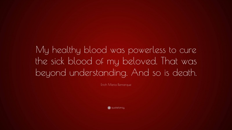 Erich Maria Remarque Quote: “My healthy blood was powerless to cure the sick blood of my beloved. That was beyond understanding. And so is death.”